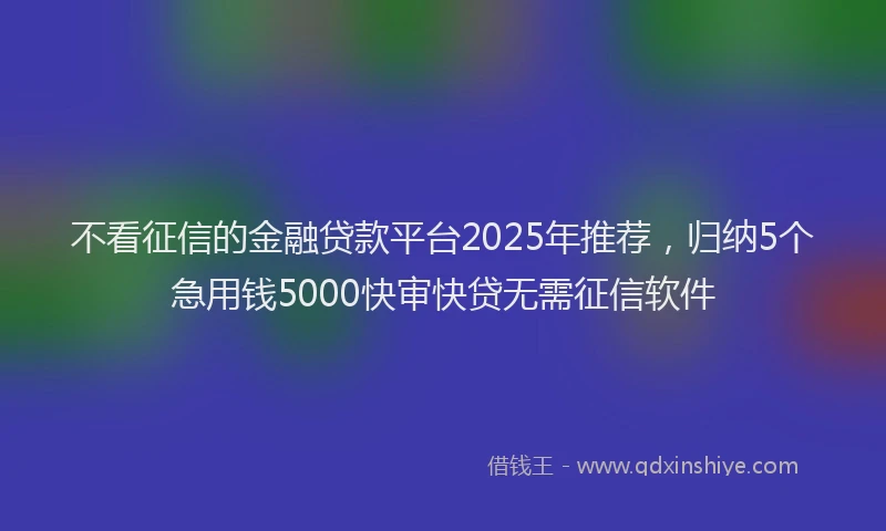 不看征信的金融贷款平台2025年推荐，归纳5个急用钱5000快审快贷无需征信软件