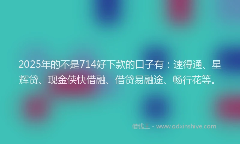 2025年的不是714好下款的口子有:速得通、星辉贷、现金侠快借融、借贷易融途、畅行花等。