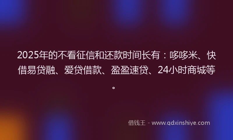 2025年的不看征信和还款时间长有：哆哆米、快借易贷融、爱贷借款、盈盈速贷、24小时商城等。