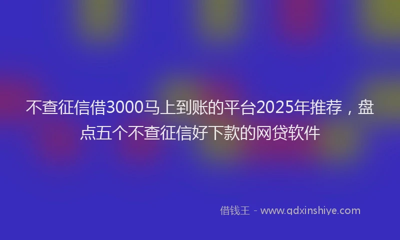 不查征信借3000马上到账的平台2025年推荐，盘点五个不查征信好下款的网贷软件