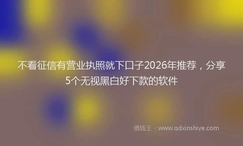 不看征信有营业执照就下口子2026年推荐，分享5个无视黑白好下款的软件