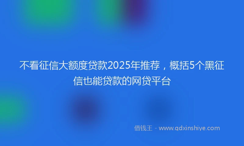 不看征信大额度贷款2025年推荐，概括5个黑征信也能贷款的网贷平台