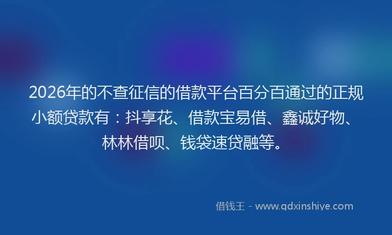 2026年的不查征信的借款平台百分百通过的正规小额贷款有：抖享花、借款宝易借、鑫诚好物、林林借呗、钱袋速贷融等。