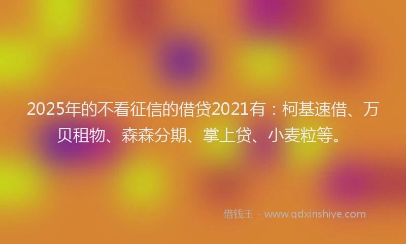 2025年的不看征信的借贷2021有：柯基速借、万贝租物、森森分期、掌上贷、小麦粒等。