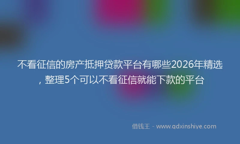 不看征信的房产抵押贷款平台有哪些2026年精选，整理5个可以不看征信就能下款的平台