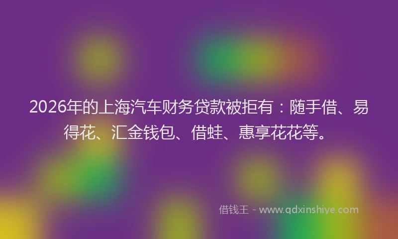 2026年的上海汽车财务贷款被拒有：随手借、易得花、汇金钱包、借蛙、惠享花花等。