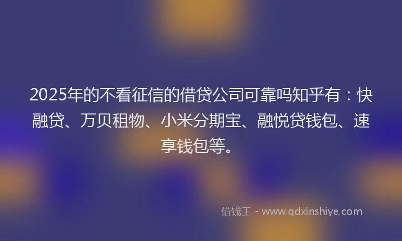2025年的不看征信的借贷公司可靠吗知乎有：快融贷、万贝租物、小米分期宝、融悦贷钱包、速享钱包等。