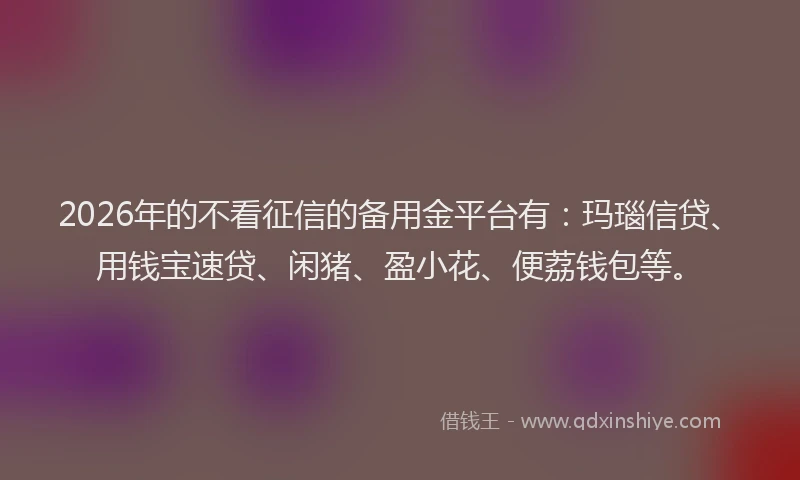 2026年的不看征信的备用金平台有：玛瑙信贷、用钱宝速贷、闲猪、盈小花、便荔钱包等。