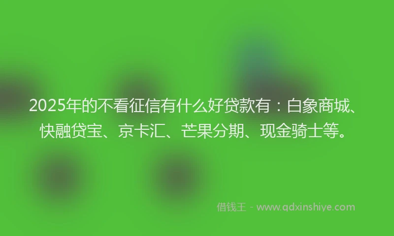 2025年的不看征信有什么好贷款有：白象商城、快融贷宝、京卡汇、芒果分期、现金骑士等。