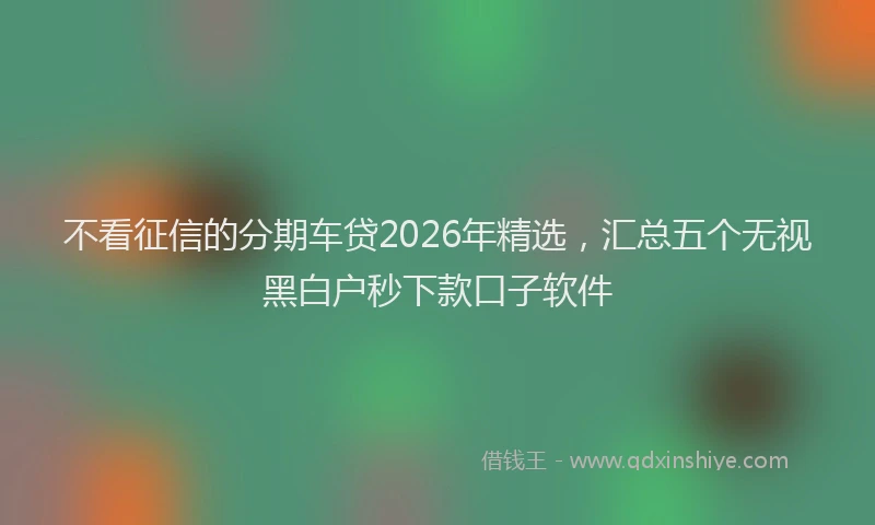 不看征信的分期车贷2026年精选，汇总五个无视黑白户秒下款口子软件