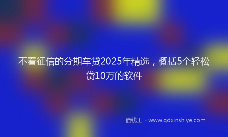 不看征信的分期车贷2025年精选，概括5个轻松贷10万的软件
