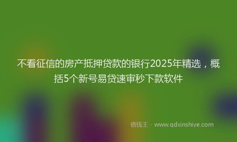不看征信的房产抵押贷款的银行2025年精选，概括5个新号易贷速审秒下款软件