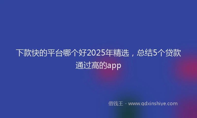 下款快的平台哪个好2025年精选，总结5个贷款通过高的app