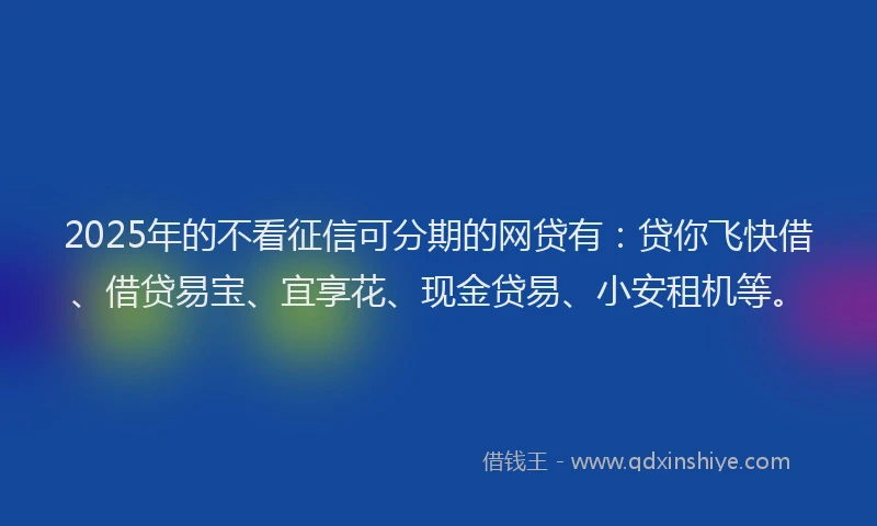 2025年的不看征信可分期的网贷有：贷你飞快借、借贷易宝、宜享花、现金贷易、小安租机等。