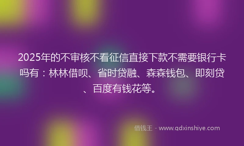 2025年的不审核不看征信直接下款不需要银行卡吗有：林林借呗、省时贷融、森森钱包、即刻贷、百度有钱花等。