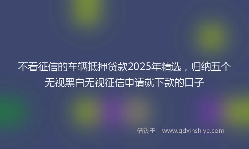 不看征信的车辆抵押贷款2025年精选,归纳五个无视黑白无视征信申请就下款的口子