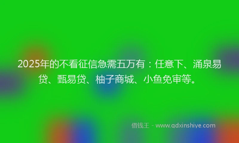 2025年的不看征信急需五万有：任意下、涌泉易贷、甄易贷、柚子商城、小鱼免审等。