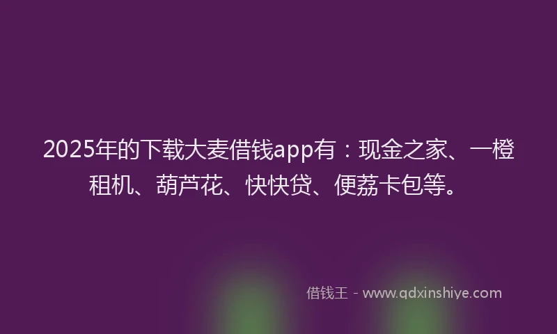 2025年的下载大麦借钱app有:现金之家、一橙租机、葫芦花、快快贷、便荔卡包等。