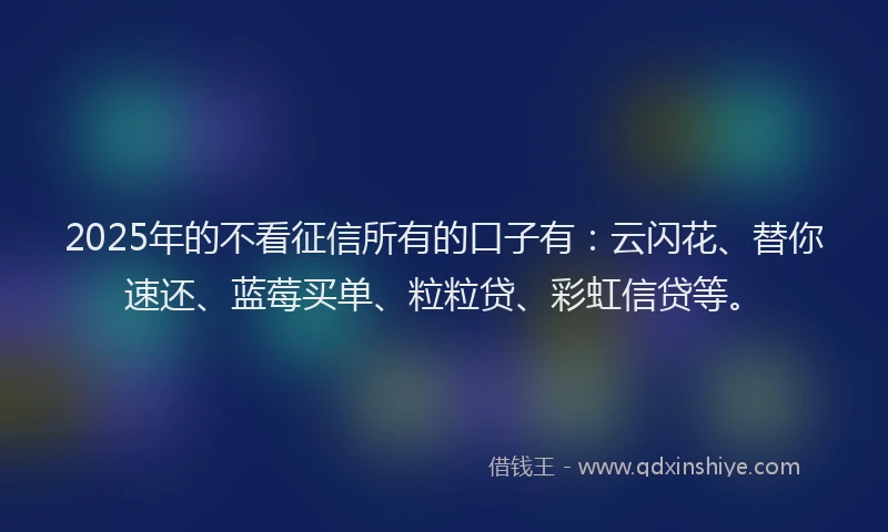 2025年的不看征信所有的口子有：云闪花、替你速还、蓝莓买单、粒粒贷、彩虹信贷等。
