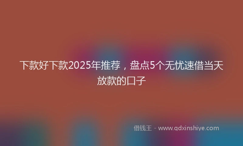 下款好下款2025年推荐，盘点5个无忧速借当天放款的口子