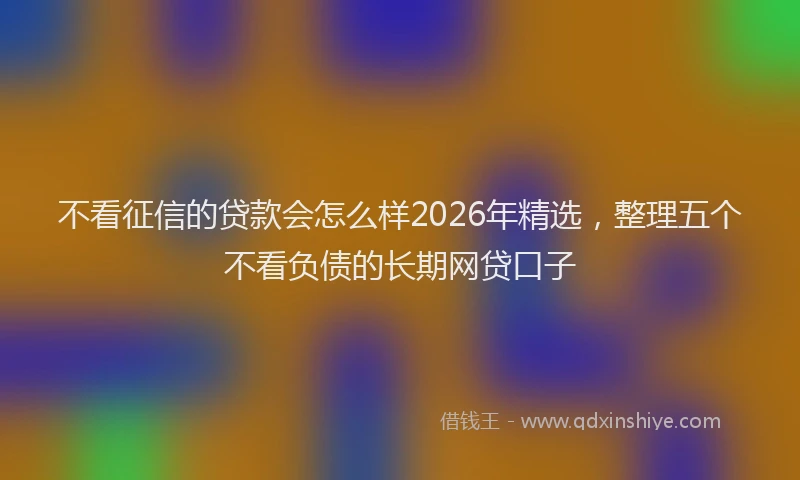 不看征信的贷款会怎么样2026年精选,整理五个不看负债的长期网贷口子