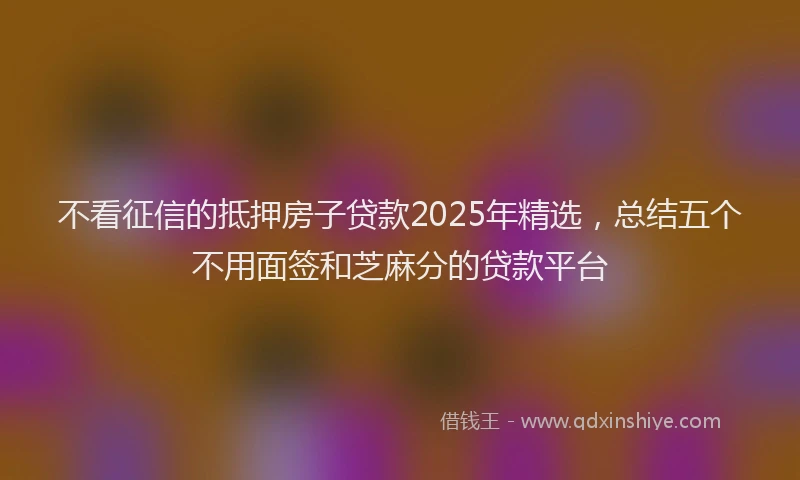 不看征信的抵押房子贷款2025年精选，总结五个不用面签和芝麻分的贷款平台