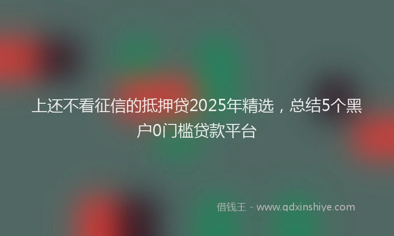 上还不看征信的抵押贷2025年精选，总结5个黑户0门槛贷款平台