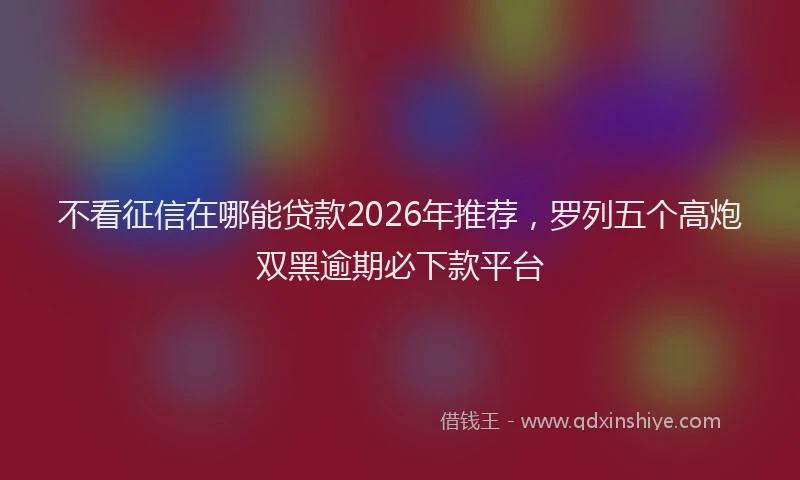 不看征信在哪能贷款2026年推荐，罗列五个高炮双黑逾期必下款平台