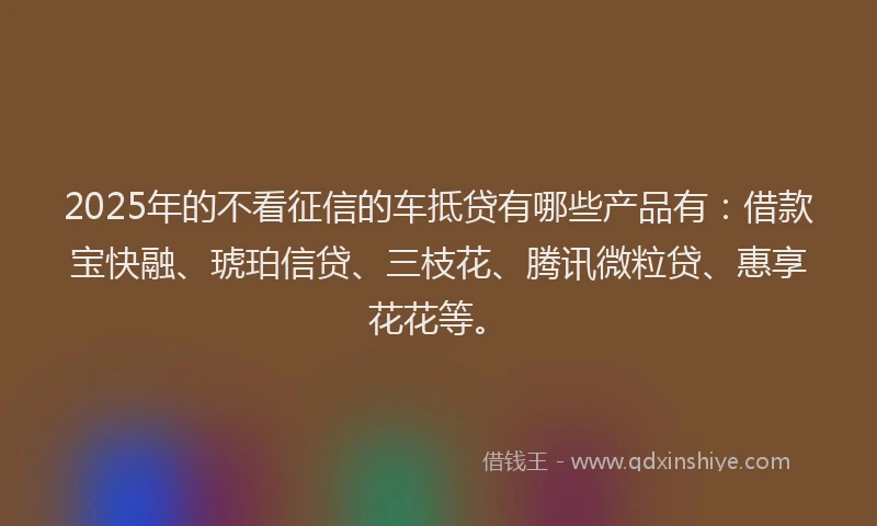 2025年的不看征信的车抵贷有哪些产品有:借款宝快融、琥珀信贷、三枝花、腾讯微粒贷、惠享花花等。