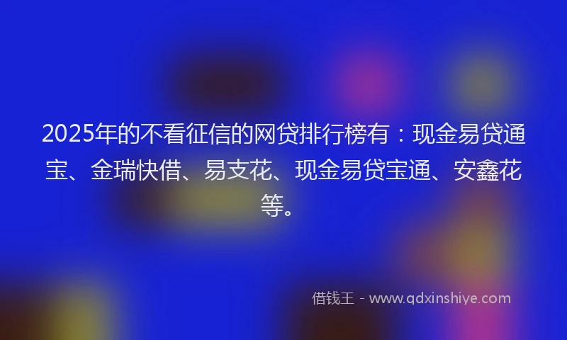 2025年的不看征信的网贷排行榜有:现金易贷通宝、金瑞快借、易支花、现金易贷宝通、安鑫花等。