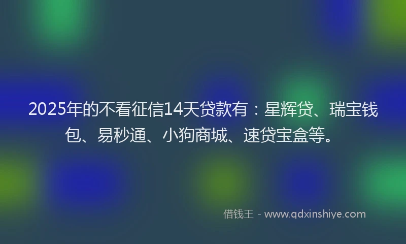 2025年的不看征信14天贷款有：星辉贷、瑞宝钱包、易秒通、小狗商城、速贷宝盒等。