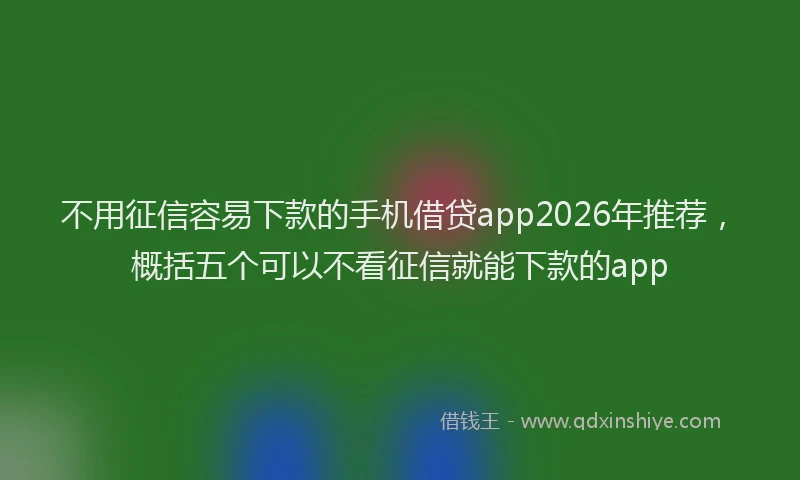 不用征信容易下款的手机借贷app2026年推荐，概括五个可以不看征信就能下款的app