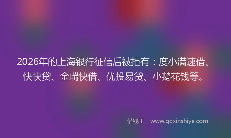 2026年的上海银行征信后被拒有：度小满速借、快快贷、金瑞快借、优投易贷、小鹅花钱等。