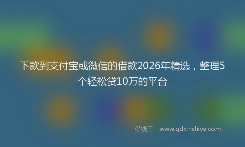 下款到支付宝或微信的借款2026年精选，整理5个轻松贷10万的平台
