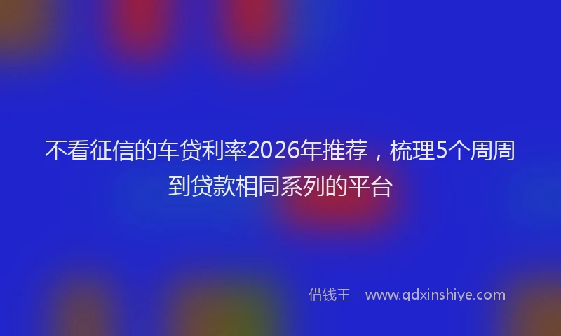 不看征信的车贷利率2026年推荐,梳理5个周周到贷款相同系列的平台