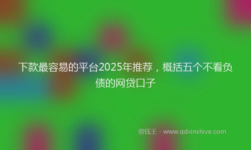 下款最容易的平台2025年推荐，概括五个不看负债的网贷口子