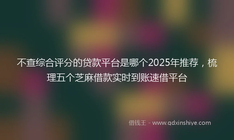 不查综合评分的贷款平台是哪个2025年推荐，梳理五个芝麻借款实时到账速借平台