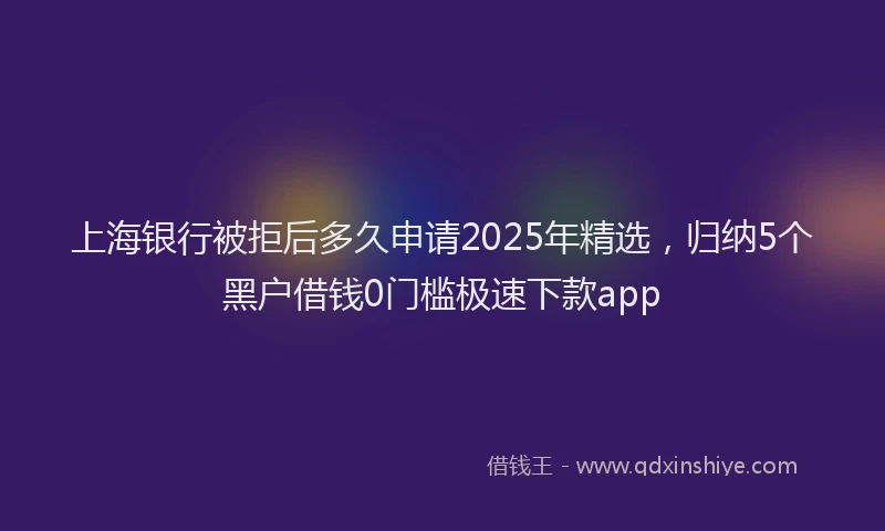 上海银行被拒后多久申请2025年精选，归纳5个黑户借钱0门槛极速下款app