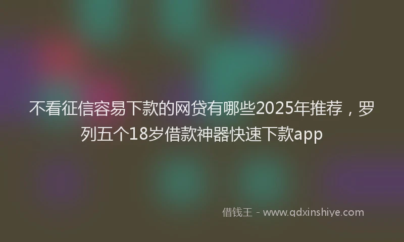 不看征信容易下款的网贷有哪些2025年推荐，罗列五个18岁借款神器快速下款app