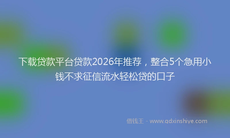 下载贷款平台贷款2026年推荐，整合5个急用小钱不求征信流水轻松贷的口子