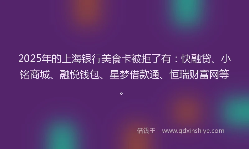 2025年的上海银行美食卡被拒了有：快融贷、小铭商城、融悦钱包、星梦借款通、恒瑞财富网等。