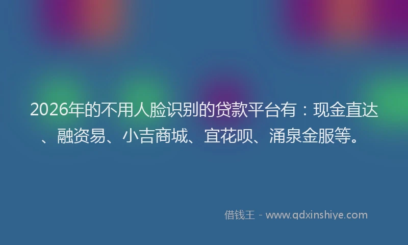 2026年的不用人脸识别的贷款平台有：现金直达、融资易、小吉商城、宜花呗、涌泉金服等。