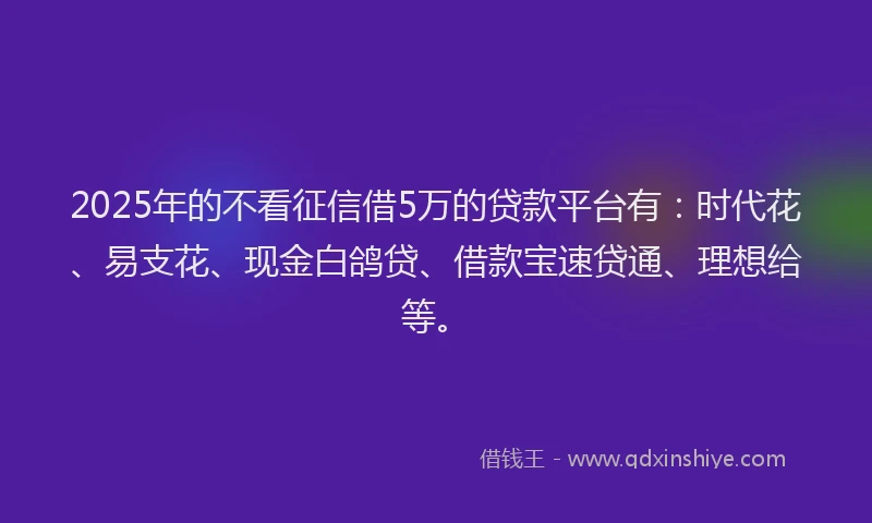 2025年的不看征信借5万的贷款平台有:时代花、易支花、现金白鸽贷、借款宝速贷通、理想给等。
