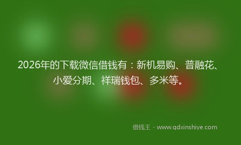 2026年的下载微信借钱有：新机易购、普融花、小爱分期、祥瑞钱包、多米等。