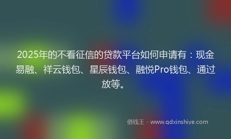 2025年的不看征信的贷款平台如何申请有：现金易融、祥云钱包、星辰钱包、融悦Pro钱包、通过放等。