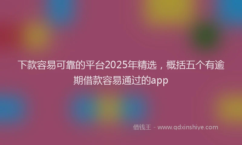 下款容易可靠的平台2025年精选，概括五个有逾期借款容易通过的app