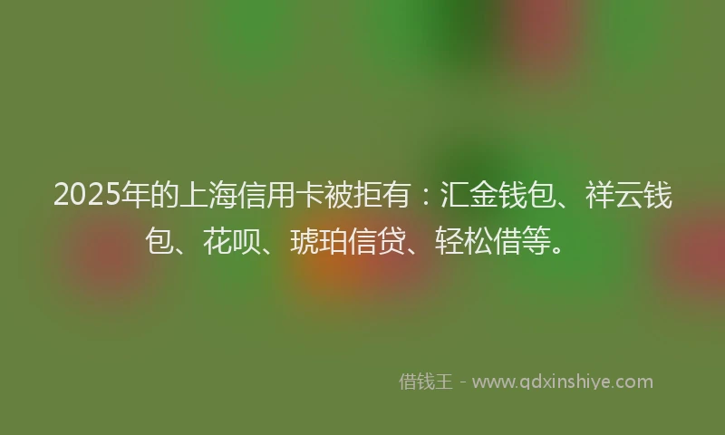 2025年的上海信用卡被拒有：汇金钱包、祥云钱包、花呗、琥珀信贷、轻松借等。