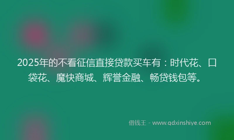 2025年的不看征信直接贷款买车有：时代花、口袋花、魔快商城、辉誉金融、畅贷钱包等。