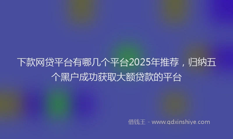 下款网贷平台有哪几个平台2025年推荐，归纳五个黑户成功获取大额贷款的平台