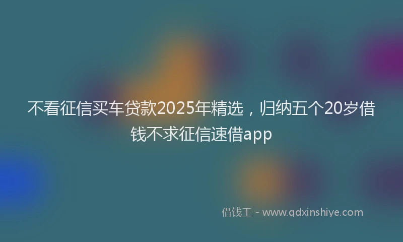 不看征信买车贷款2025年精选，归纳五个20岁借钱不求征信速借app